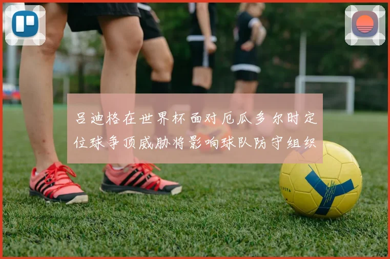 吕迪格在世界杯面对厄瓜多尔时定位球争顶威胁将影响球队防守组织