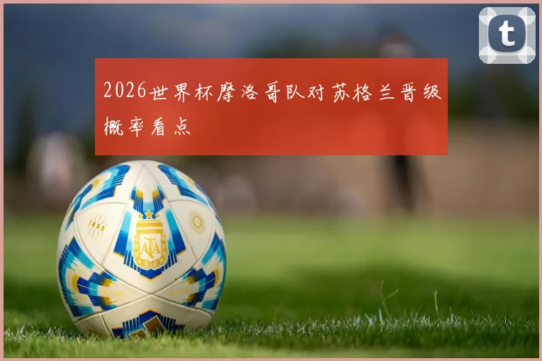 2026世界杯摩洛哥队对苏格兰晋级概率看点