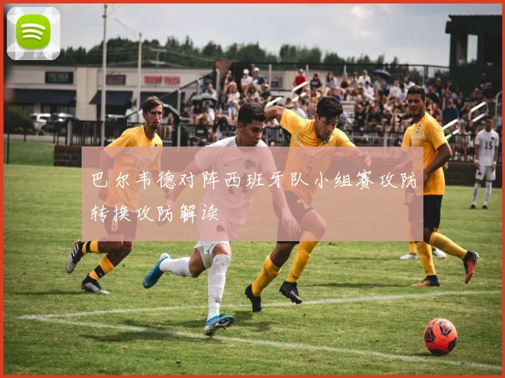 巴尔韦德对阵西班牙队小组赛攻防转换攻防解读