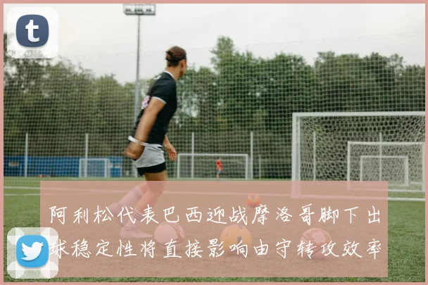 阿利松代表巴西迎战摩洛哥脚下出球稳定性将直接影响由守转攻效率