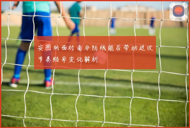 安图纳面对南非防线能否带动进攻节奏赔率变化解析