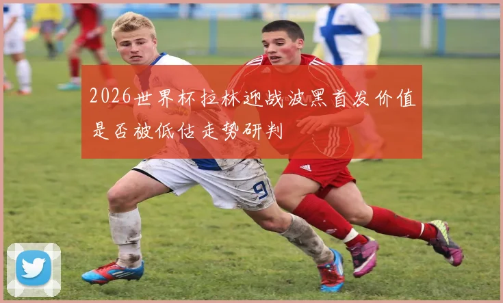2026世界杯拉林迎战波黑首发价值是否被低估走势研判