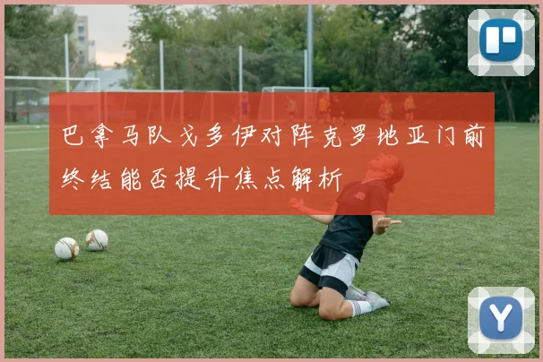 巴拿马队戈多伊对阵克罗地亚门前终结能否提升焦点解析