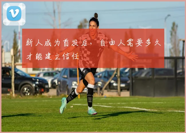 新人成为首发后，自由人需要多久才能建立信任