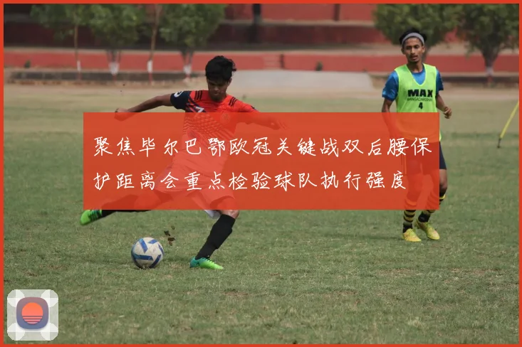 聚焦毕尔巴鄂欧冠关键战双后腰保护距离会重点检验球队执行强度