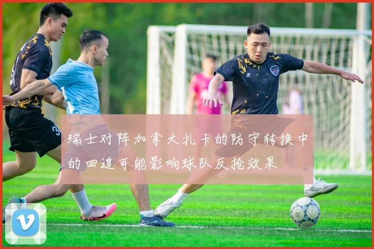 瑞士对阵加拿大扎卡的防守转换中的回追可能影响球队反抢效果