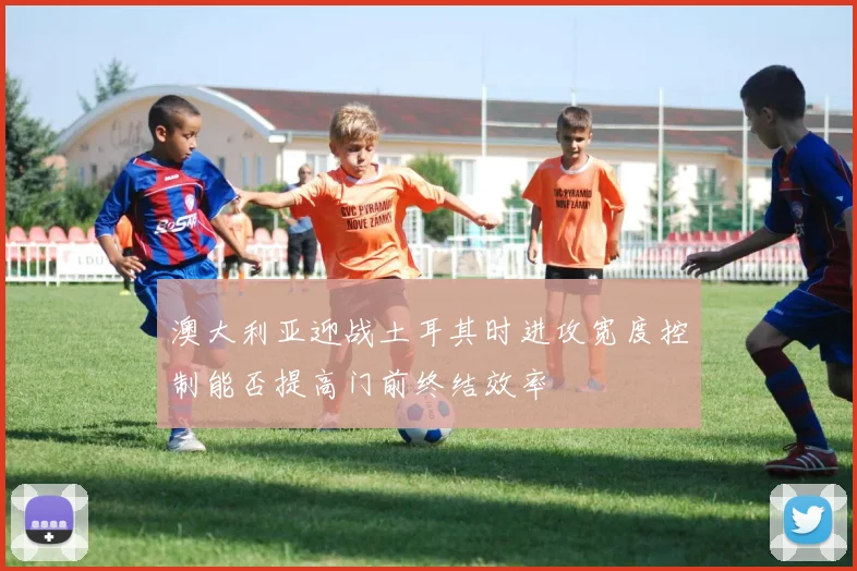 澳大利亚迎战土耳其时进攻宽度控制能否提高门前终结效率