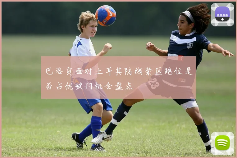 巴洛贡面对土耳其防线禁区跑位是否占优破门机会盘点