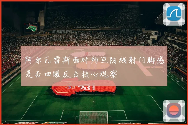 阿尔瓦雷斯面对约旦防线射门脚感是否回暖反击核心观察