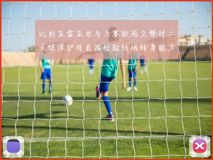 比利亚雷亚尔与马赛欧冠交锋时二点球保护将直接检验防线转身能力