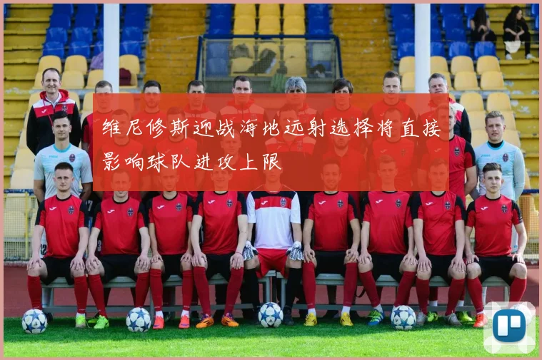 维尼修斯迎战海地远射选择将直接影响球队进攻上限
