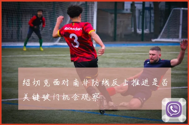 绍切克面对南非防线反击推进是否关键破门机会观察