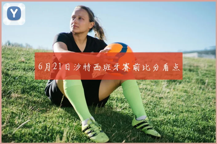 6月21日沙特西班牙赛前比分看点