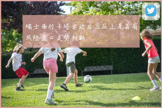 瑞士面对卡塔尔边后卫压上是否有风险盘口走势判断