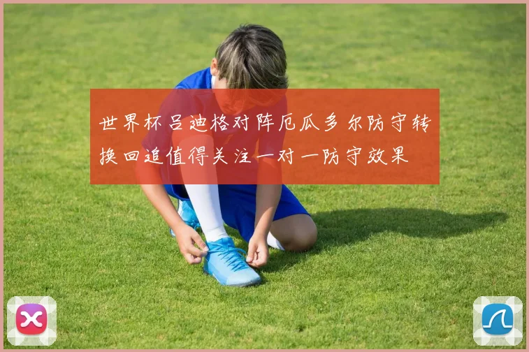 世界杯吕迪格对阵厄瓜多尔防守转换回追值得关注一对一防守效果