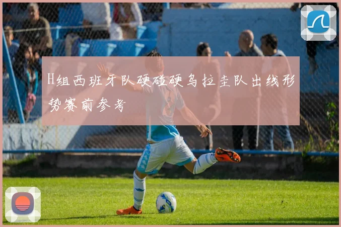 H组西班牙队硬碰硬乌拉圭队出线形势赛前参考