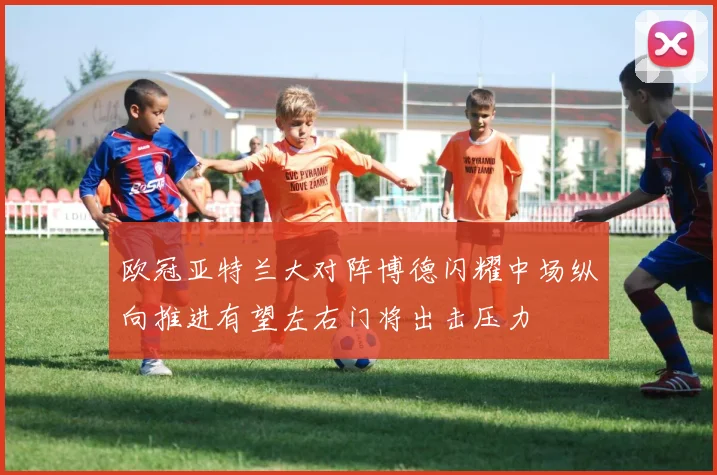 欧冠亚特兰大对阵博德闪耀中场纵向推进有望左右门将出击压力