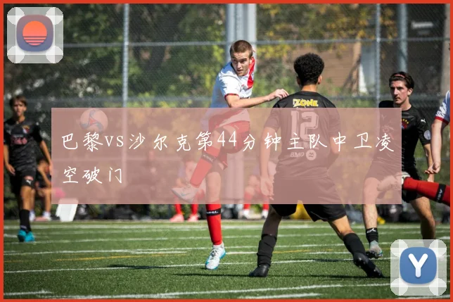 巴黎vs沙尔克第44分钟主队中卫凌空破门