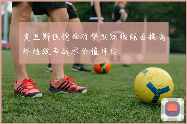 克里斯伍德面对伊朗防线能否提高终结效率战术价值评估
