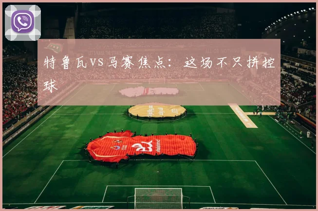 特鲁瓦vs马赛焦点：这场不只拼控球