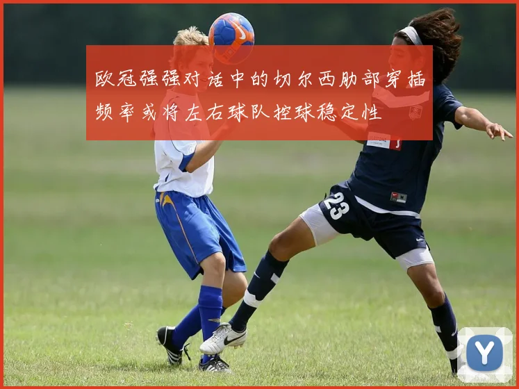 欧冠强强对话中的切尔西肋部穿插频率或将左右球队控球稳定性