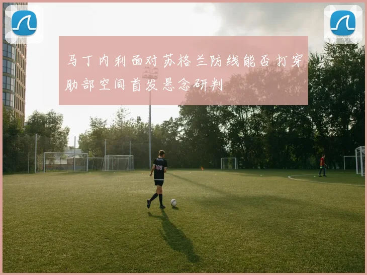 马丁内利面对苏格兰防线能否打穿肋部空间首发悬念研判