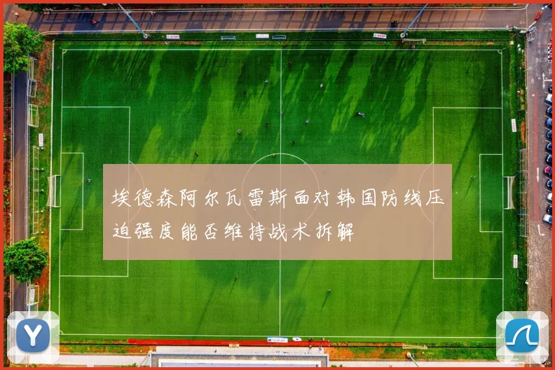 埃德森阿尔瓦雷斯面对韩国防线压迫强度能否维持战术拆解