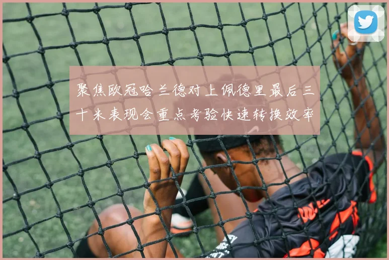 聚焦欧冠哈兰德对上佩德里最后三十米表现会重点考验快速转换效率