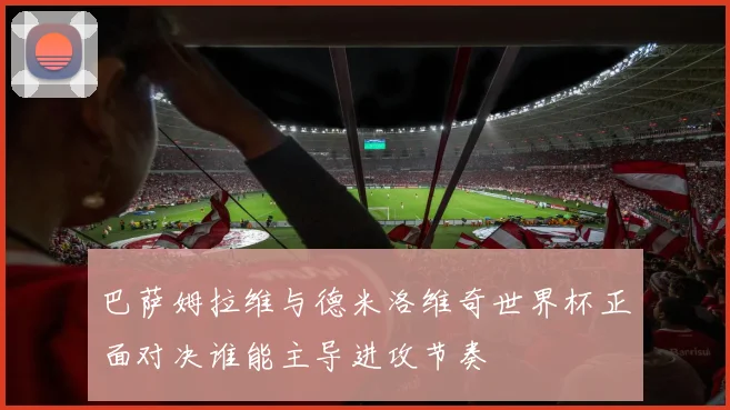 巴萨姆拉维与德米洛维奇世界杯正面对决谁能主导进攻节奏