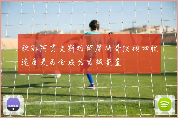 欧冠阿贾克斯对阵摩纳哥防线回收速度是否会成为晋级变量