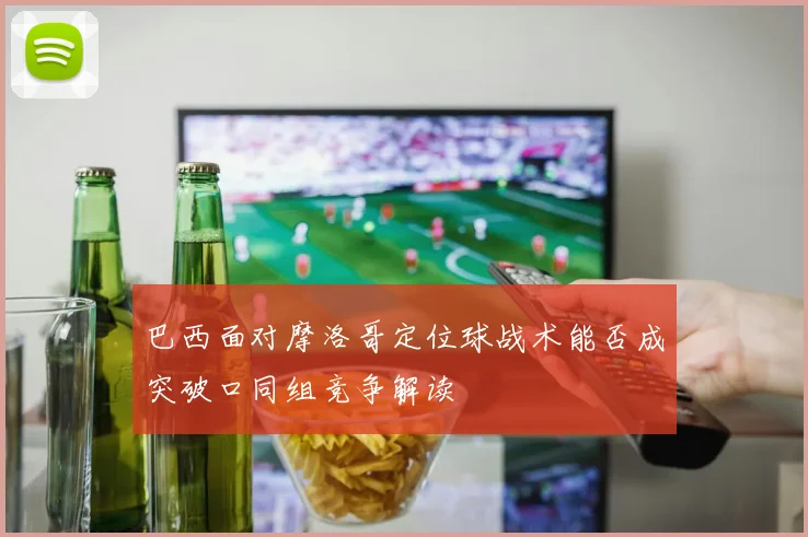 巴西面对摩洛哥定位球战术能否成突破口同组竞争解读