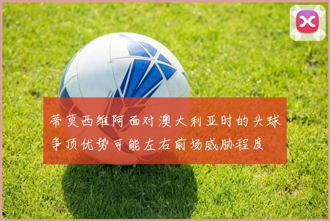 蒂莫西维阿面对澳大利亚时的头球争顶优势可能左右前场威胁程度