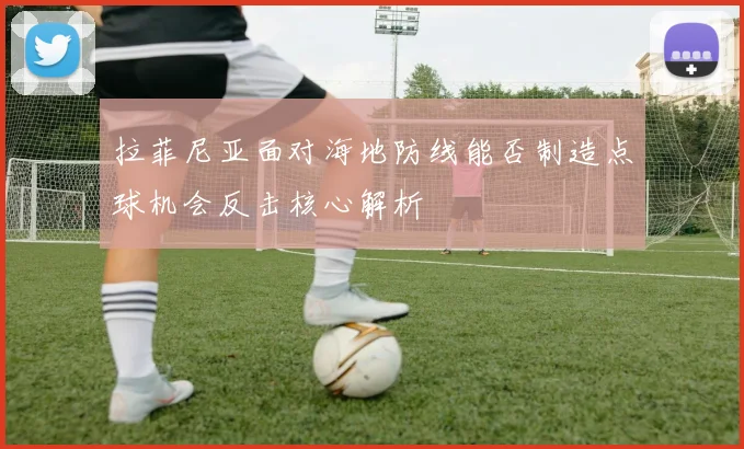 拉菲尼亚面对海地防线能否制造点球机会反击核心解析