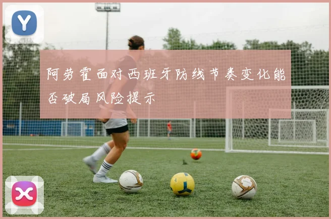 阿劳霍面对西班牙防线节奏变化能否破局风险提示