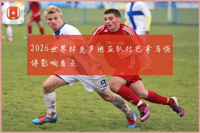 2026世界杯克罗地亚队对巴拿马伤停影响看点