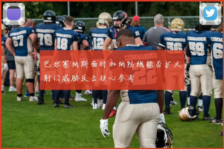 巴尔塞纳斯面对加纳防线能否扩大射门威胁反击核心参考