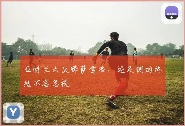 亚特兰大交锋萨索洛，逆足侧的终结不容忽视