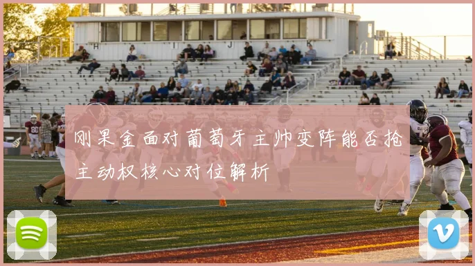 刚果金面对葡萄牙主帅变阵能否抢主动权核心对位解析