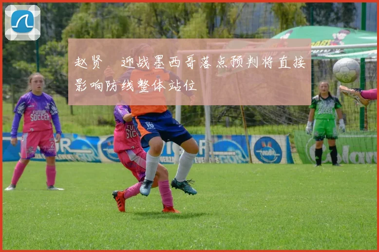 赵贤祐迎战墨西哥落点预判将直接影响防线整体站位