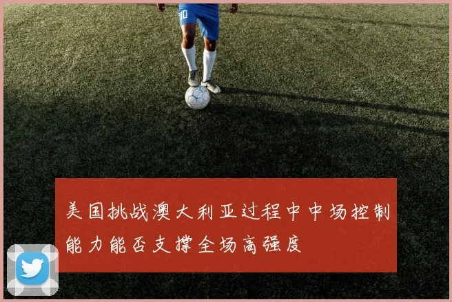 美国挑战澳大利亚过程中中场控制能力能否支撑全场高强度